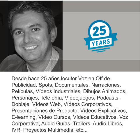 Desde hace 25 años locutor Voz en Off de Publicidad, Spots, Documentales, Narraciones, Películas, Vídeos Industriales, Dibujos Animados, Personajes, Telefonía, Vídeojuegos, Podcasts, Doblaje, Vídeos Web, Vídeos Corporativos, Presentaciones de Producto, Vídeos Explicativos, E-learning, Vídeo Cursos, Vídeos Educativos, Voz Corporativa, Audio Guías, Trailers, Audio Libros, IVR, Proyectos Multimedia, etc...